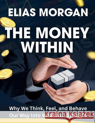 The Money Within: Why We Think, Feel, and Behave Our Way Into Wealth or Struggle Elias Morgan 9781836579632 Timeless Tale Co.