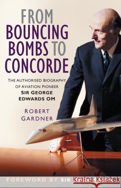 From Bouncing Bombs to Concorde: The Authorised Biography of Aviation Pioneer Sir George Edwards OM Robert Gardner 9781837050888