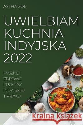 Uwielbiam Kuchnia Indyjska 2022: Pyszne I Zdrowe Przepisy Indyjskiej Tradycji Astha Som 9781837521081 Astha SOM