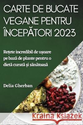 Carte de bucate vegane pentru începători 2023: Rețete incredibil de ușoare pe bază de plante pentru o dietă curată ș Gherban, Delia 9781837526345