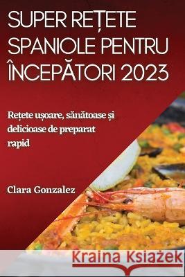 Super rețete spaniole pentru începători 2023: Rețete ușoare, sănătoase și delicioase de preparat rapid Gonzalez, Clara 9781837526352 Clara Gonzalez