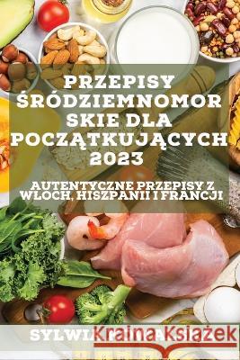 Przepisy śródziemnomorskie dla początkujących 2023: Autentyczne przepisy z Wloch, Hiszpanii i Francji Kowalska, Sylwia 9781837526727 Sylwia Kowalska