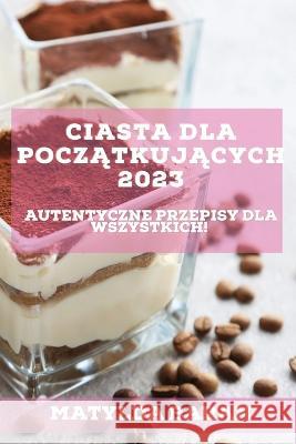 Ciasta dla Początkujących 2023: Autentyczne przepisy dla wszystkich! Baran, Matylda 9781837526734 Matylda Baran