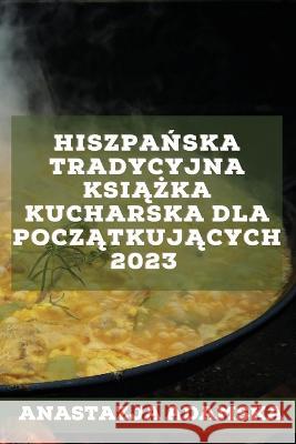 Hiszpańska tradycyjna książka kucharska dla początkujących 2023: Pyszne przepisy, które zadowolą Twoją rodzinę Adamska, Anastazja 9781837526758 Anastazja Adamska