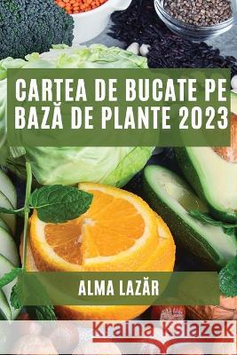 Cartea de Bucate pe bază de Plante 2023: Cele mai Bune Rețete pe Bază de Plante Alma Lazăr 9781837528615
