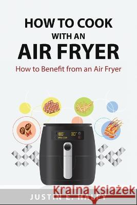 How to Cook with an Air Fryer: How to Benefit from an Air Fryer Justin E Haley 9781837559893 Justin E. Haley