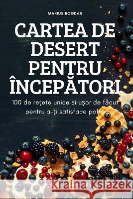 Cartea de Desert Pentru ÎncepĂtori: 100 de rețete unice și ușor de făcut pentru a-ți satisface pofta Marius Bogdan 9781837621934