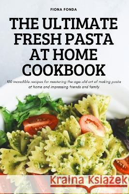 The Ultimate Fresh Pasta at Home Cookbook: 100 incredible recipes for mastering the age-old art of making pasta at home and impressing friends and family Fiona Fonda 9781837624089
