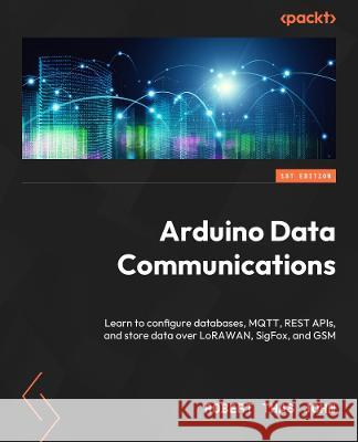 Arduino Data Communications: Learn how to configure databases, MQTT, REST APIs, and store data over LoRaWAN, HC-12, and GSM Robert Thas John 9781837632619