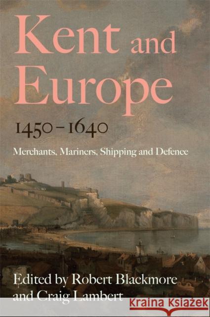 Kent and Europe, 1450-1640: Merchants, Mariners, Shipping and Defence Robert Blackmore Craig Lambert 9781837651504