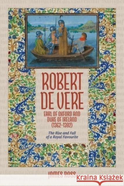 Robert de Vere, Earl of Oxford and Duke of Ireland (1362-1392): The Rise and Fall of a Royal Favourite James Ross 9781837651948