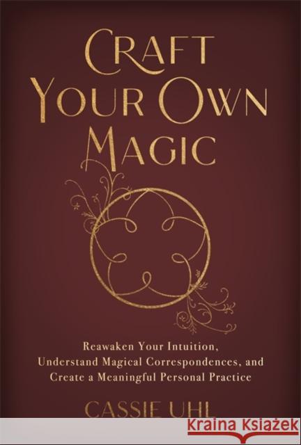 Craft Your Own Magic: Reawaken Your Intuition, Understand Magical Correspondences, and Create a Meaningful Personal Practice Cassie Uhl 9781837820825