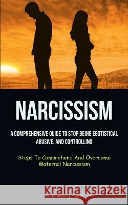 Narcissism: A Comprehensive Guide To Stop Being Egotistical, Abusive, And Controlling (Steps To Comprehend And Overcome Maternal N Hans-Georg Appel 9781837872220