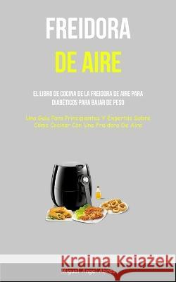 Freidora De Aire: El libro de cocina de la freidora de aire para diab?ticos para bajar de peso (Una gu?a para principiantes y expertos s Miguel-Angel Abreu 9781837872343