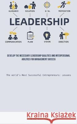 Leadership: Develop The Necessary Leadership Qualities And Interpersonal Abilities For Management Success (The World's Most Successful Entrepreneurs: Lessons) Jean Francois   9781837874545 Allen Jervey