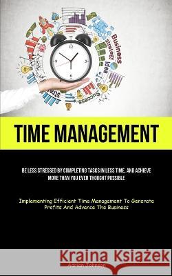 Time Management: Be Less Stressed By Completing Tasks In Less Time, And Achieve More Than You Ever Thought Possible (Implementing Efficient Time Management To Generate Profits And Advance The Business Adrian Johnson   9781837874743