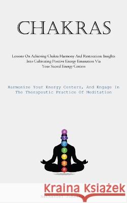 Chakras: Lessons On Achieving Chakra Harmony And Restoration: Insights Into Cultivating Positive Energy Emanation Via Your Sacred Energy Centers (Harmonize Your Energy Centers, And Engage In The Thera Nathaniel Johnston   9781837876563