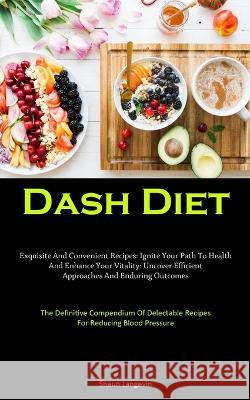 Dash Diet: Exquisite And Convenient Recipes: Ignite Your Path To Health And Enhance Your Vitality: Uncover Efficient Approaches And Enduring Outcomes (The Definitive Compendium Of Delectable Recipes F Shaun Langevin   9781837877270 Christopher Thomas