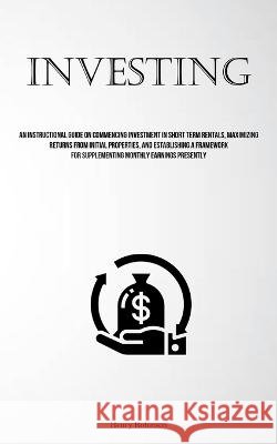 Investing: An Instructional Guide On Commencing Investment In Short Term Rentals, Maximizing Returns From Initial Properties, And Establishing A Framework For Supplementing Monthly Earnings Presently Henry Robinson   9781837877836 Aaron Crenshav