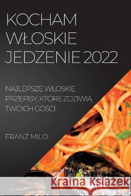 Kocham Wloskie Jedzenie 2022: Najlepsze Wloskie Przepisy, Które ZdziwiĄ Twoich GoŚci Milo, Franz 9781837892723 Franz Milo