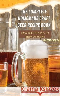 The Complete Homemade Craft Beer Recipe Book Easy: Beer Recipes to Brew at Home Ingram Padilla   9781837899456