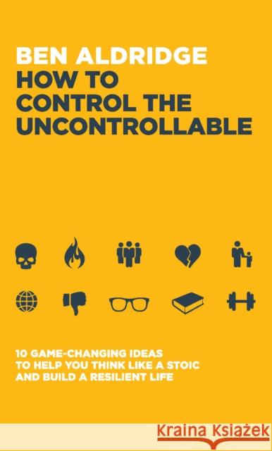 How to Control the Uncontrollable: 10 Game Changing Ideas to Help You Think Like a Stoic and Build a Resilient Life Ben Aldridge 9781837962488