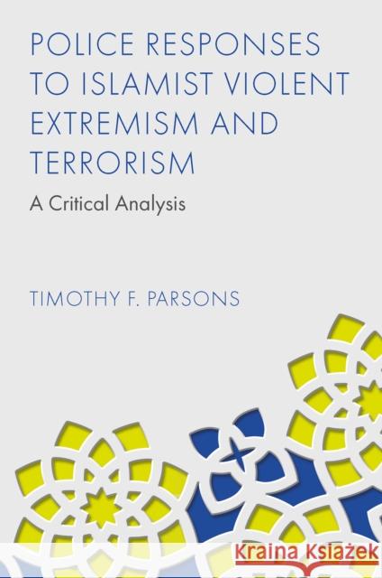 Police Responses to Islamist Violent Extremism and Terrorism: A Critical Analysis Timothy F. Parsons 9781837978465 Emerald Publishing Limited