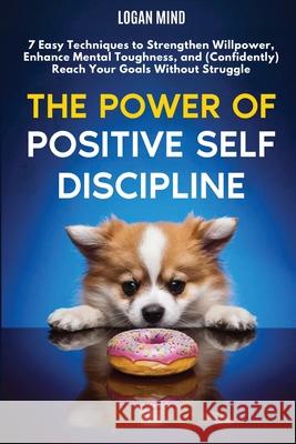 The Power of Positive Self-Discipline: 7 Easy Techniques to Strengthen Willpower, Enhance Mental Toughness, and (Confidently) Reach Your Goals Without Logan Mind 9781837982516 Logan Mind