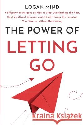 The Power of Letting Go: 7 Effective Techniques on How to Stop Overthinking the Past, Heal Emotional Wounds, and (Finally) Enjoy the Freedom Yo Logan Mind 9781837982578 Logan Mind