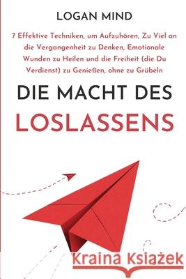 Die Macht des Loslassens: 7 Effektive Techniken, um Aufzuh?ren, Zu Viel an die Vergangenheit zu Denken, Emotionale Wunden zu Heilen und die Frei Logan Mind 9781837982592 Logan Mind