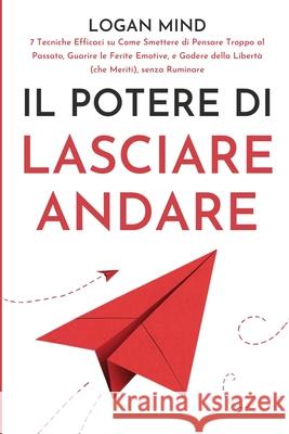 Il Potere di Lasciare Andare: 7 Tecniche Efficaci su Come Smettere di Pensare Troppo al Passato, Guarire le Ferite Emotive, e Godere della Libert? ( Logan Mind 9781837982608 Logan Mind