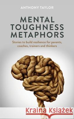 Mental Toughness Metaphors: Stories to build resilience for parents, coaches, trainers and thinkers Anthony Taylor 9781838006211