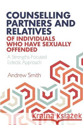 Counselling Partners and Relatives of Individuals who have Sexually Offended: A Strengths-Focused Eclectic Approach Andrew Smith   9781838196530 Cadoc Publishing
