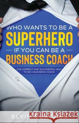 Who Wants to be a Superhero if you can be a Business Coach: The Correct and Successful way to be a Business Coach Elvin Coaches 9781838259235 Elvin Coaches