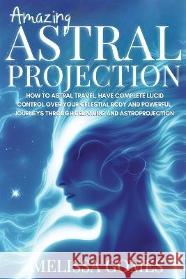 Amazing Astral Projection: How To Astral Travel, Have Complete Lucid Control Over Your Celestial Body And Powerful Journeys Through Dreaming and Gomes, Melissa 9781838331337