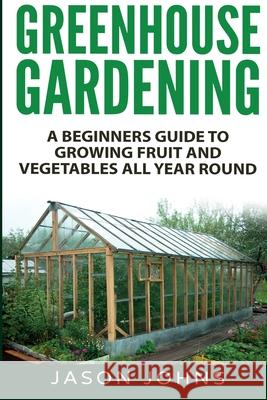 Greenhouse Gardening - A Beginners Guide To Growing Fruit and Vegetables All Year Round Jason Johns 9781838336004