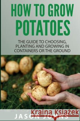 How To Grow Potatoes: The Guide To Choosing, Planting And Growing In Containers Or The Ground Jason Johns 9781838336035 Inspiring Gardening Ideas