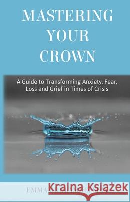 Mastering Your Crown: A Guide to Transforming Anxiety, Fear, Loss and Grief in Times of Crisis Emma Gholamhossein 9781838416102 Mastering Me Publishing