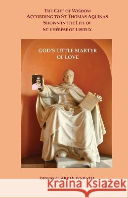The Gift of Wisdom According to St Thomas Aquinas shown in the Life of St Therese of Lisieux: God's Little Martyr of Love Denise Clare Oliver   9781838487607 Claritas Spiritual Theology