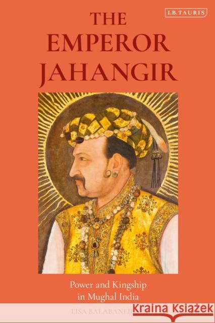 The Emperor Jahangir: Power and Kingship in Mughal India Lisa Balabanlilar 9781838600426 I. B. Tauris & Company