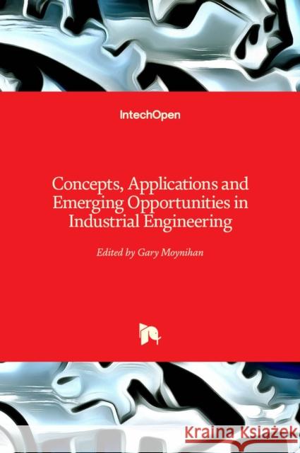 Concepts, Applications and Emerging Opportunities in Industrial Engineering Gary Moynihan 9781838809355