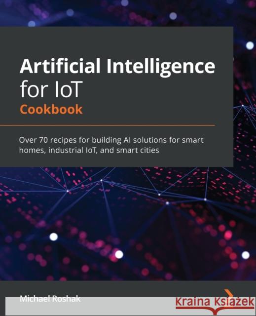 Artificial Intelligence for IoT Cookbook: Over 70 recipes for building AI solutions for smart homes, industrial IoT, and smart cities Michael Roshak 9781838981983