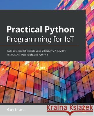 Practical Python Programming for IoT: Build advanced IoT projects using a Raspberry Pi 4, MQTT, RESTful APIs, WebSockets, and Python 3 Smart, Gary 9781838982461 Packt Publishing