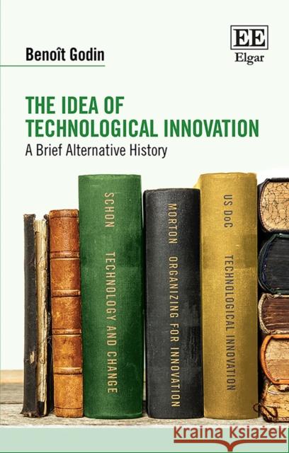 The Idea of Technological Innovation: A Brief Alternative History Benoit Godin   9781839103995 Edward Elgar Publishing Ltd