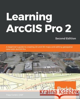 Learning ArcGIS Pro 2 - Second Edition: A beginner's guide to creating 2D and 3D maps and editing geospatial data with ArcGIS Pro Gisp Tripp Corbin 9781839210228 Packt Publishing