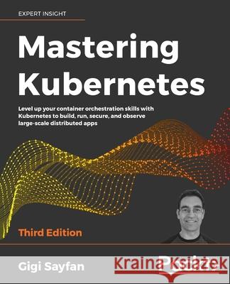 Mastering Kubernetes - Third Edition: Level up your container orchestration skills with Kubernetes to build, run, secure, and observe large-scale dist Gigi Sayfan 9781839211256 Packt Publishing