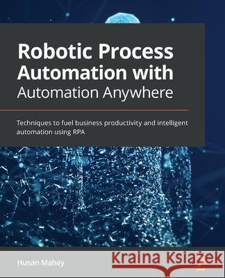 Robotic Process Automation with Automation Anywhere: Techniques to fuel business productivity and intelligent automation using RPA Husan Mahey 9781839215650 Packt Publishing