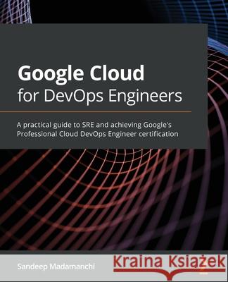 Google Cloud for DevOps Engineers: A practical guide to SRE and achieving Google's Professional Cloud DevOps Engineer certification Sandeep Madamanchi 9781839218019 Packt Publishing