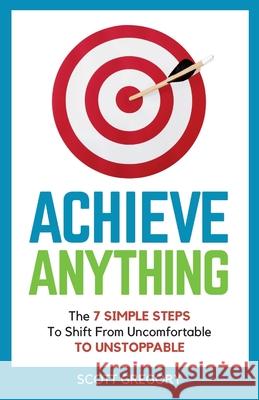 Achieve Anything: The 7 SIMPLE STEPS to Shift from Uncomfortable TO UNSTOPPABLE Scott Gregory 9781839758256 Grosvenor House Publishing Ltd