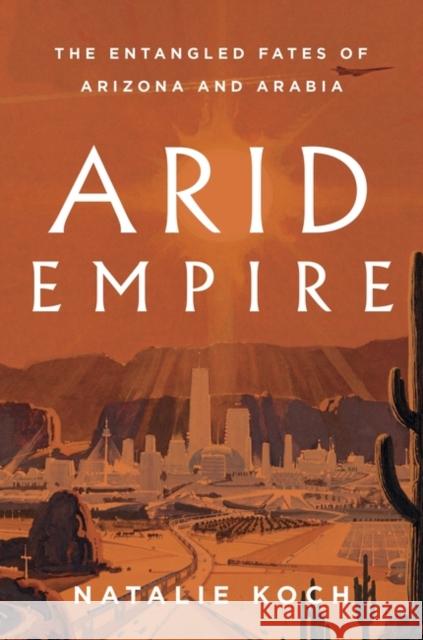 Arid Empire: The Entangled Fates of Arizona and Arabia Natalie Koch   9781839763694